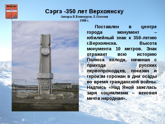 Сэргэ -350 лет Верхоянску Авторы В.Винокуров, Е.Оготоев 1988 г. Поставлен в центре города монумент – юбилейный знак к 350-летию г.Верхоянска. Высота монумента 10 метров. Знак отражает всю историю Полюса холода, начиная с прихода русских первопроходцев, показан и героизм горожан в дни осады во время гражданской войны. Надпись «Над Яной зажглась заря социализма – вековая мечта народная».  