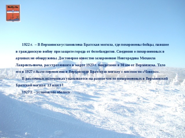 .      1922 г. – В Верхоянске установлена Братская могила, где похоронены бойцы, павшие в гражданскую войну при защите города от белобандитов. Сведения о похороненных в архивах не обнаружены. Достоверно известно захоронение Новгородова Михаила Лаврентьевича, расстрелянного в марте 1923 г. бандитами в 30 км от Верхоянска. Тело его в 1927 г.было перенесено в Верхояскую Братскую могилу с местности «Чинэкэ».    В различных источниках указывается на разное число похороненных в Верхоянской Братской могиле: 13 или 17.   1927 г. – установлен обелиск .   