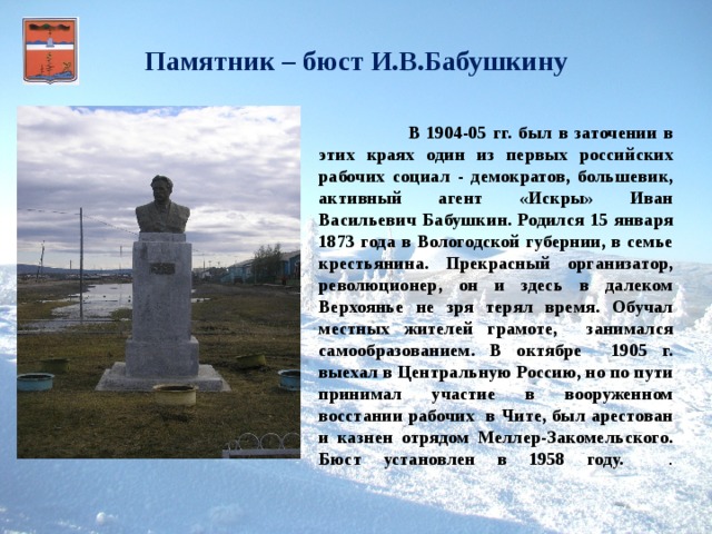 Памятник – бюст И.В.Бабушкину     В 1904-05 гг. был в заточении в этих краях один из первых российских рабочих социал - демократов, большевик, активный агент «Искры» Иван Васильевич Бабушкин. Родился 15 января 1873 года в Вологодской губернии, в семье крестьянина. Прекрасный организатор, революционер, он и здесь в далеком Верхоянье не зря терял время. Обучал местных жителей грамоте, занимался самообразованием. В октябре 1905 г. выехал в Центральную Россию, но по пути принимал участие в вооруженном восстании рабочих в Чите, был арестован и казнен отрядом Меллер-Закомельского. Бюст установлен в 1958 году. .   