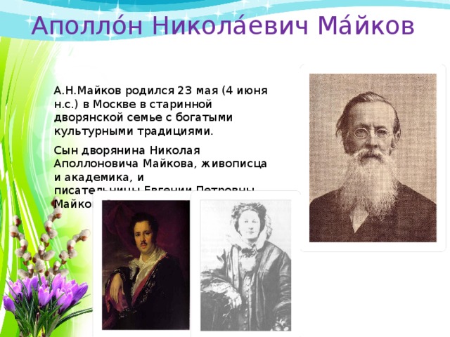 Аполло́н Никола́евич Ма́йков А.Н.Майков родился 23 мая (4 июня н.с.) в Москве в старинной дворянской семье с богатыми культурными традициями. Сын дворянина Николая Аполлоновича Майкова, живописца и академика, и писательницы Евгении Петровны Майковой. 