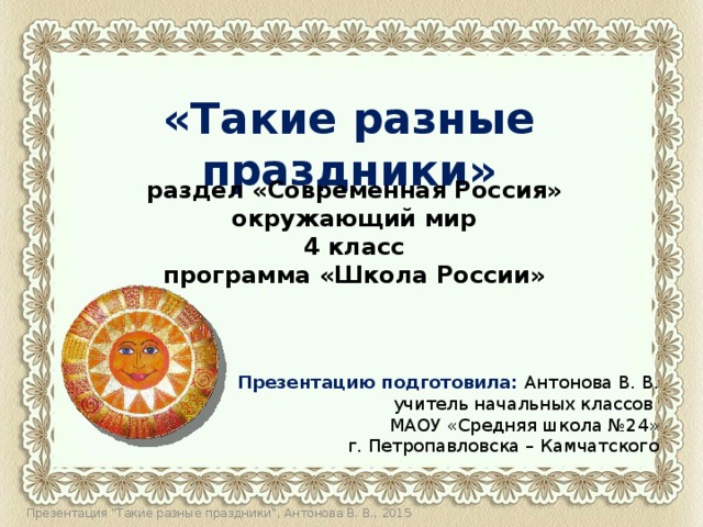   «Такие разные праздники» раздел «Современная Россия» окружающий мир 4 класс программа «Школа России» Презентацию подготовила: Антонова В. В.  учитель начальных классов МАОУ «Средняя школа №24»  г. Петропавловска – Камчатского Презентация 