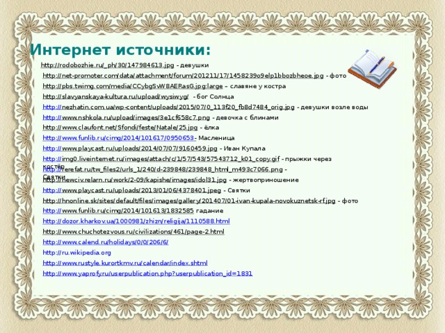 Интернет источники: http://rodobozhie.ru/_ph/30/147984613.jpg  - девушки http://net-promoter.com/data/attachment/forum/201211/17/1458239o9elp1bbozbheoe.jpg  - фото http://pbs.twimg.com/media/CCybgSvW8AERasG.jpg:large – славяне у костра http://slavyanskaya-kultura.ru/upload/wysiwyg/  - бог Солнца http:// nezhatin.com.ua/wp-content/uploads/2015/07/0_113f20_fb8d7484_orig.jpg  - девушки возле воды http:// www.nshkola.ru/upload/images/3e1cf658c7.png  - девочка с блинами http://www.claufont.net/Sfondi/feste/Natale/25.jpg  - ёлка http:// www.funlib.ru/cimg/2014/101617/0950653 -  Масленица http:// www.playcast.ru/uploads/2014/07/07/9160459.jpg  - Иван Купала http:// img0.liveinternet.ru/images/attach/c/1/57/543/57543712_k01_copy.gif  - прыжки через костёр http:// rerefat.ru/tw_files2/urls_1/240/d-239848/239848_html_m493c7066.png  - Святки http://newciv.relarn.ru/work/2-09/kapishe/images/idol31.jpg  - жертвоприношение http:// www.playcast.ru/uploads/2013/01/06/4378401.jpeg  - Святки http://hnonline.sk/sites/default/files/images/gallery/201407/01-ivan-kupala-novokuznetsk-rf.jpg  - фото http:// www.funlib.ru/cimg/2014/101613/1832585  гадание http://dozor.kharkov.ua/1000981/zhizn/religija/1110588.html http://www.chuchotezvous.ru/civilizations/461/page-2.html  http://www.calend.ru/holidays/0/0/206/6/ http://www.rustyle.kurortkmv.ru/calendar/index.shtml http://www.yaprofy.ru/userpublication.php?userpublication_id=1831 