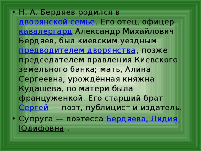 Н. А. Бердяев родился в дворянской семье . Его отец, офицер- кавалергард Александр Михайлович Бердяев, был киевским уездным предводителем дворянства , позже председателем правления Киевского земельного банка; мать, Алина Сергеевна, урождённая княжна Кудашева, по матери была француженкой. Его старший брат Сергей  — поэт, публицист и издатель. Супруга — поэтесса Бердяева, Лидия Юдифовна . 