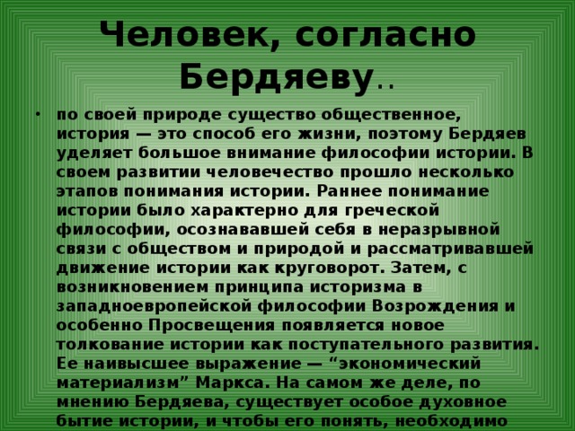 Человек, согласно Бердяеву .. по своей природе существо общественное, история — это способ его жизни, поэтому Бердяев уделяет большое внимание философии истории. В своем развитии человечество прошло несколько этапов понимания истории. Раннее понимание истории было характерно для греческой философии, осознававшей себя в неразрывной связи с обществом и природой и рассматривавшей движение истории как круговорот. Затем, с возникновением принципа историзма в западноевропейской философии Возрождения и особенно Просвещения появляется новое толкование истории как поступательного развития. Ее наивысшее выражение — “экономический материализм” Маркса. На самом же деле, по мнению Бердяева, существует особое духовное бытие истории, и чтобы его понять, необходимо “постигнуть это историческое, как... до глубины мою историю, как до глубины мою судьбу. Я должен поставить себя в историческую судьбу и историческую судьбу в свою собственную человеческую глубину”. 