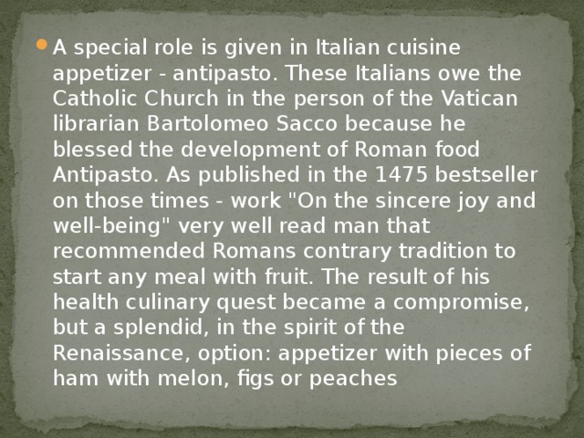 A special role is given in Italian cuisine appetizer - antipasto. These Italians owe the Catholic Church in the person of the Vatican librarian Bartolomeo Sacco because he blessed the development of Roman food Antipasto. As published in the 1475 bestseller on those times - work 