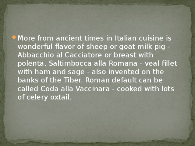 More from ancient times in Italian cuisine is wonderful flavor of sheep or goat milk pig - Abbacchio al Cacciatore or breast with polenta. Saltimbocca alla Romana - veal fillet with ham and sage - also invented on the banks of the Tiber. Roman default can be called Coda alla Vaccinara - cooked with lots of celery oxtail. 