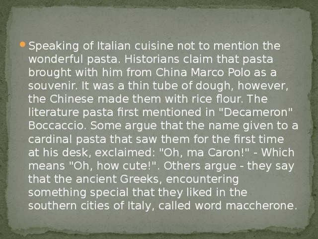 Speaking of Italian cuisine not to mention the wonderful pasta. Historians claim that pasta brought with him from China Marco Polo as a souvenir. It was a thin tube of dough, however, the Chinese made them with rice flour. The literature pasta first mentioned in 