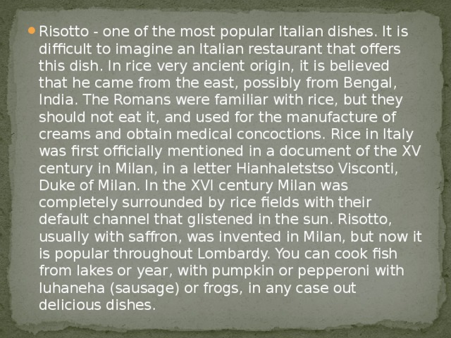 Risotto - one of the most popular Italian dishes. It is difficult to imagine an Italian restaurant that offers this dish. In rice very ancient origin, it is believed that he came from the east, possibly from Bengal, India. The Romans were familiar with rice, but they should not eat it, and used for the manufacture of creams and obtain medical concoctions. Rice in Italy was first officially mentioned in a document of the XV century in Milan, in a letter Hianhaletstso Visconti, Duke of Milan. In the XVI century Milan was completely surrounded by rice fields with their default channel that glistened in the sun. Risotto, usually with saffron, was invented in Milan, but now it is popular throughout Lombardy. You can cook fish from lakes or year, with pumpkin or pepperoni with luhaneha (sausage) or frogs, in any case out delicious dishes. 