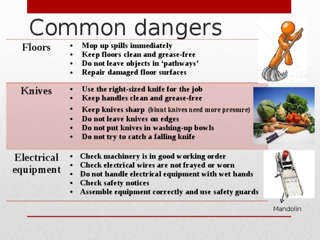 Common dangers Floors Mop up spills immediately Keep floors clean and grease-free Do not leave objects in ‘pathways’ Repair damaged floor surfaces Knives Use the right-sized knife for the job Keep handles clean and grease-free Keep knives sharp  (blunt knives need more pressure) Do not leave knives on edges Do not put knives in washing-up bowls Do not try to catch a falling knife Electrical equipment Check machinery is in good working order Check electrical wires are not frayed or worn Do not handle electrical equipment with wet hands Check safety notices Assemble equipment correctly and use safety guards Mandolin 