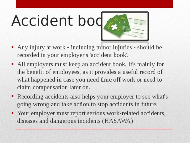 Accident book Any injury at work - including minor injuries - should be recorded in your employer's 'accident book'. All employers must keep an accident book. It's mainly for the benefit of employees, as it provides a useful record of what happened in case you need time off work or need to claim compensation later on. Recording accidents also helps your employer to see what's going wrong and take action to stop accidents in future. Your employer must report serious work-related accidents, diseases and dangerous incidents (HASAWA)  