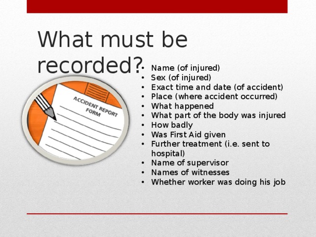 What must be recorded? Name (of injured) Sex (of injured) Exact time and date (of accident) Place (where accident occurred) What happened What part of the body was injured How badly Was First Aid given Further treatment (i.e. sent to hospital) Name of supervisor Names of witnesses Whether worker was doing his job 