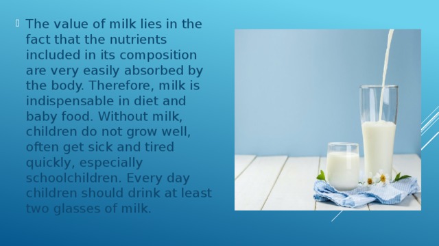 The value of milk lies in the fact that the nutrients included in its composition are very easily absorbed by the body. Therefore, milk is indispensable in diet and baby food. Without milk, children do not grow well, often get sick and tired quickly, especially schoolchildren. Every day children should drink at least two glasses of milk. 
