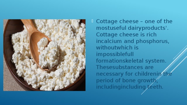 Cottage cheese – one of the mostuseful dairyproducts'. Cottage cheese is rich incalcium and phosphorus, withoutwhich is impossiblefull formationskeletal system. Thesesubstances are necessary for childrenin the period of bone growth, includingincluding teeth. 