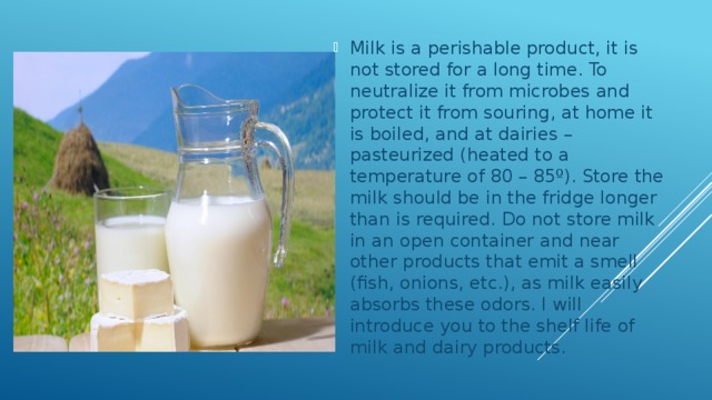 Milk is a perishable product, it is not stored for a long time. To neutralize it from microbes and protect it from souring, at home it is boiled, and at dairies – pasteurized (heated to a temperature of 80 – 85º). Store the milk should be in the fridge longer than is required. Do not store milk in an open container and near other products that emit a smell (fish, onions, etc.), as milk easily absorbs these odors. I will introduce you to the shelf life of milk and dairy products. 