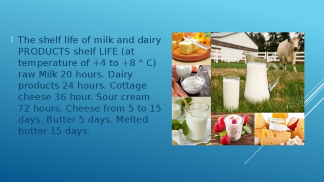The shelf life of milk and dairy PRODUCTS shelf LIFE (at temperature of +4 to +8 ° C) raw Milk 20 hours. Dairy products 24 hours. Cottage cheese 36 hour. Sour cream 72 hours. Cheese from 5 to 15 days. Butter 5 days. Melted butter 15 days. 
