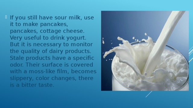 If you still have sour milk, use it to make pancakes, pancakes, cottage cheese. Very useful to drink yogurt. But it is necessary to monitor the quality of dairy products. Stale products have a specific odor. Their surface is covered with a moss-like film, becomes slippery, color changes, there is a bitter taste. 