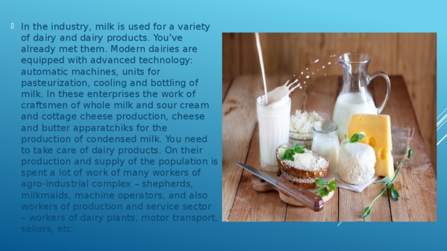 In the industry, milk is used for a variety of dairy and dairy products. You've already met them. Modern dairies are equipped with advanced technology: automatic machines, units for pasteurization, cooling and bottling of milk. In these enterprises the work of craftsmen of whole milk and sour cream and cottage cheese production, cheese and butter apparatchiks for the production of condensed milk. You need to take care of dairy products. On their production and supply of the population is spent a lot of work of many workers of agro-industrial complex – shepherds, milkmaids, machine operators, and also workers of production and service sector – workers of dairy plants, motor transport, sellers, etc. 