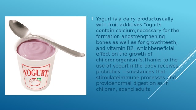 Yogurt is a dairy productusually with fruit additives.Yogurts contain calcium,necessary for the formation andstrengthening bones as well as for growthteeth, and vitamin B2, whichbeneficial effect on the growth of childrenorganism's.Thanks to the use of yogurt inthe body receives probiotics —substances that stimulateimmune processes and providenormal digestion as in children, soand adults. 