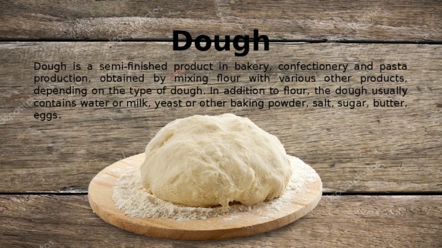 Dough Dough is a semi-finished product in bakery, confectionery and pasta production, obtained by mixing flour with various other products, depending on the type of dough. In addition to flour, the dough usually contains water or milk, yeast or other baking powder, salt, sugar, butter, eggs. 
