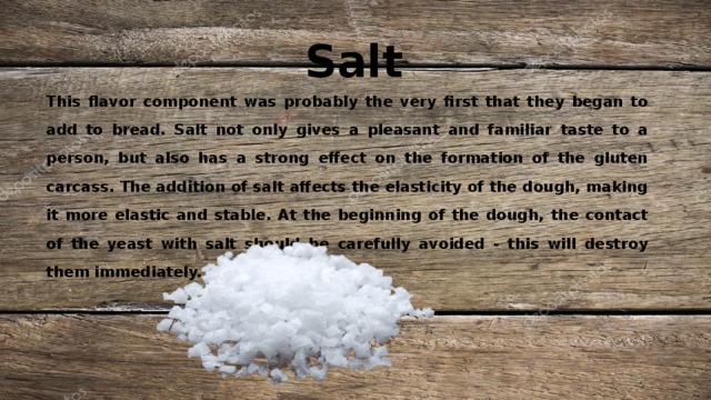 Salt This flavor component was probably the very first that they began to add to bread. Salt not only gives a pleasant and familiar taste to a person, but also has a strong effect on the formation of the gluten carcass. The addition of salt affects the elasticity of the dough, making it more elastic and stable. At the beginning of the dough, the contact of the yeast with salt should be carefully avoided - this will destroy them immediately. 