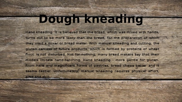 Dough kneading Hand kneading. It is believed that the bread, which was mixed with hands, turns out to be more tasty than the bread, for the preparation of which they used a mixer or bread maker. With manual kneading and cutting, the gluten carcass of future products, which is formed by proteins of wheat flour, is not disturbed. Not for nothing, many bread makers say that their models imitate hand-batching. Hand kneading - more gentle for gluten. From here and magnificent forms of pastries, bread chews better and it seems tastier. Unfortunately, manual kneading requires physical effort, time and skill. 