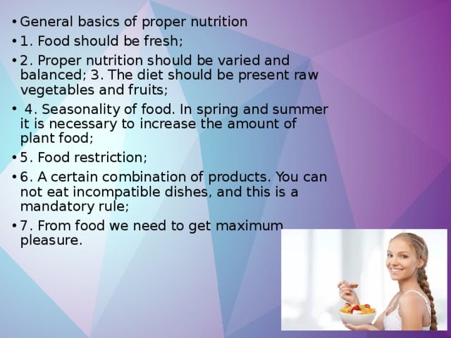General basics of proper nutrition 1. Food should be fresh; 2. Proper nutrition should be varied and balanced; 3. The diet should be present raw vegetables and fruits;  4. Seasonality of food. In spring and summer it is necessary to increase the amount of plant food; 5. Food restriction; 6. A certain combination of products. You can not eat incompatible dishes, and this is a mandatory rule; 7. From food we need to get maximum pleasure. 