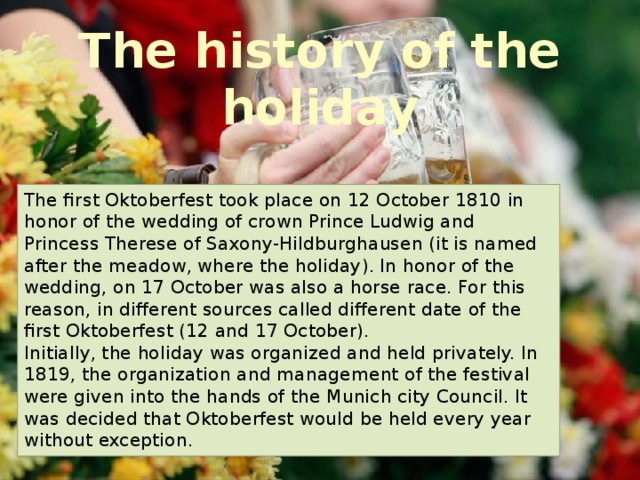 The history of the holiday The first Oktoberfest took place on 12 October 1810 in honor of the wedding of crown Prince Ludwig and Princess Therese of Saxony-Hildburghausen (it is named after the meadow, where the holiday). In honor of the wedding, on 17 October was also a horse race. For this reason, in different sources called different date of the first Oktoberfest (12 and 17 October).  Initially, the holiday was organized and held privately. In 1819, the organization and management of the festival were given into the hands of the Munich city Council. It was decided that Oktoberfest would be held every year without exception. 