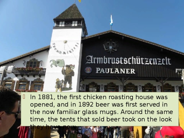 In 1881, the first chicken roasting house was opened, and in 1892 beer was first served in the now familiar glass mugs. Around the same time, the tents that sold beer took on the look they have now. 