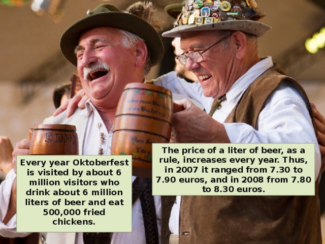 The price of a liter of beer, as a rule, increases every year. Thus, in 2007 it ranged from 7.30 to 7.90 euros, and in 2008 from 7.80 to 8.30 euros. Every year Oktoberfest is visited by about 6 million visitors who drink about 6 million liters of beer and eat 500,000 fried chickens. 