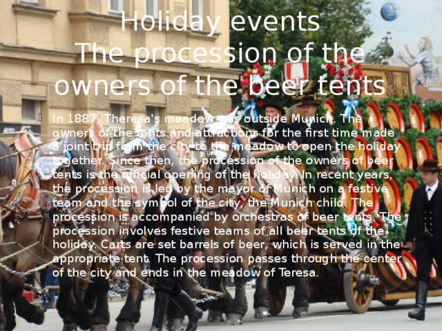 Holiday events  The procession of the owners of the beer tents In 1887, Theresa's meadow was outside Munich. The owners of the tents and attractions for the first time made a joint trip from the city to the meadow to open the holiday together. Since then, the procession of the owners of beer tents is the official opening of the holiday. In recent years, the procession is led by the mayor of Munich on a festive team and the symbol of the city, the Munich child. The procession is accompanied by orchestras of beer tents. The procession involves festive teams of all beer tents of the holiday. Carts are set barrels of beer, which is served in the appropriate tent. The procession passes through the center of the city and ends in the meadow of Teresa. 