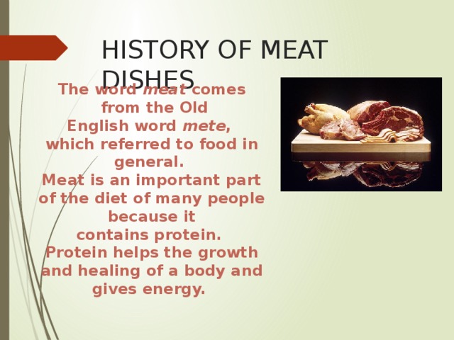HISTORY OF MEAT DISHES The word  meat  comes  from the Old English word  mete , which referred to food in general. Meat is an important part of the diet of many people because it contains protein. Protein helps the growth and healing of a body and gives energy.   