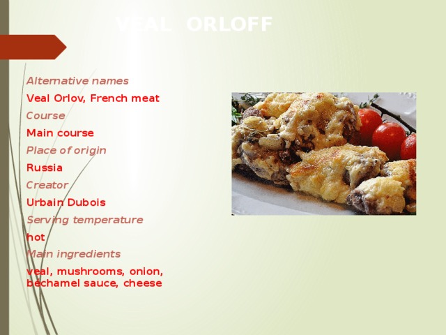 VEAL ORLOFF Alternative names Veal Orlov, French meat Course Main course Place of origin Russia Creator Urbain Dubois Serving temperature hot Main ingredients veal, mushrooms, onion, béchamel sauce, cheese   