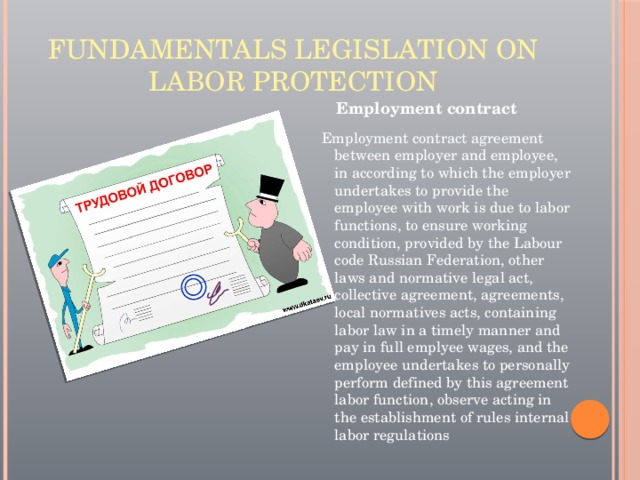 Fundamentals legislation on labor protection Employment contract Employment contract agreement between employer and employee, in according to which the employer undertakes to provide the employee with work is due to labor functions, to ensure working condition, provided by the Labour code Russian Federation, other laws and normative legal act, collective agreement, agreements, local normatives acts, containing labor law in a timely manner and pay in full emplyee wages, and the employee undertakes to personally perform defined by this agreement labor function, observe acting in the establishment of rules internal labor regulations 