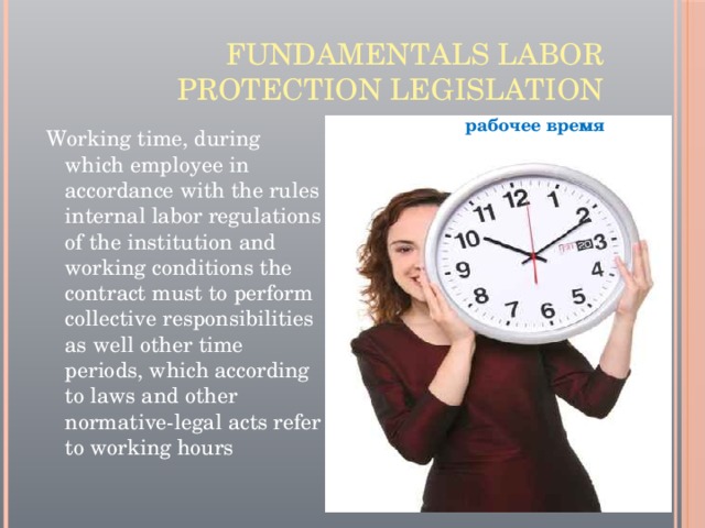 Fundamentals labor protection legislation рабочее время Working time, during which employee in accordance with the rules internal labor regulations of the institution and working conditions the contract must to perform collective responsibilities as well other time periods, which according to laws and other normative-legal acts refer to working hours 