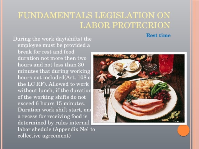 Fundamentals legislation on labor protecrion Rest time During the work day(shifts) the employee must be provided a break for rest and food duration not more then two hours and not less than 30 minutes that during working hours not included(Art. 108 of the LC RF). Allowed to work without lunch, if the duration of the working shifts do not exceed 6 hours 15 minutes. Duration work shift start, end, a recess for receiving food is determined by rules internal labor shedule (Appendix Nel to collective agreement) 