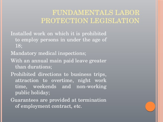 Fundamentals labor protection legislation Installed work on which it is prohibited to employ persons in under the age of 18; Mandatory medical inspections; With an annual main paid leave greater than durations; Prohibited directions to business trips, attraction to overtime, night work time, weekends and non-working public holiday; Guarantees are provided at termination of employment contract, etc. 