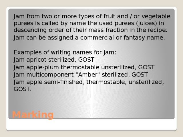 Jam from two or more types of fruit and / or vegetable purees is called by name the used purees (juices) in descending order of their mass fraction in the recipe. Jam can be assigned a commercial or fantasy name. Examples of writing names for jam: Jam apricot sterilized, GOST Jam apple-plum thermostable unsterilized, GOST Jam multicomponent 