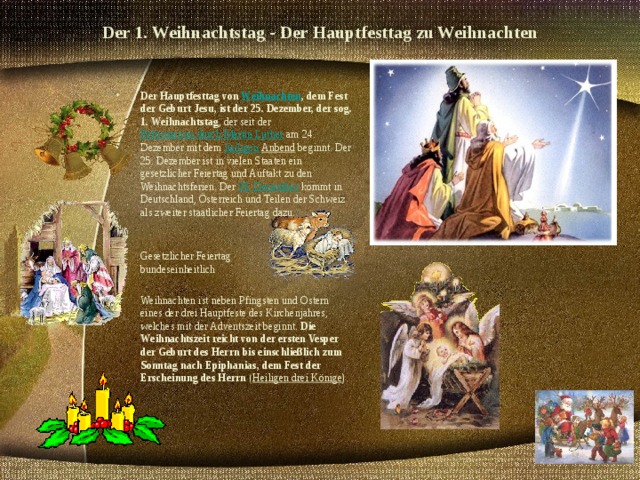 Der 1. Weihnachtstag - Der Hauptfesttag zu Weihnachten   Der Hauptfesttag von Weihnachten , dem Fest der Geburt Jesu, ist der 25. Dezember, der sog. 1. Weihnachtstag , der seit der Reformation durch Martin Luther am 24. Dezember mit dem heiligen Anbend beginnt. Der 25. Dezember ist in vielen Staaten ein gesetzlicher Feiertag und Auftakt zu den Weihnachtsferien. Der 26. Dezember kommt in Deutschland, Österreich und Teilen der Schweiz als zweiter staatlicher Feiertag dazu.    Gesetzlicher Feiertag  bundeseinheitlich  Weihnachten ist neben Pfingsten und Ostern eines der drei Hauptfeste des Kirchenjahres, welches mit der Adventszeit beginnt. Die Weihnachtszeit reicht von der ersten Vesper der Geburt des Herrn bis einschließlich zum Sonntag nach Epiphanias, dem Fest der Erscheinung des Herrn ( Heiligen drei Könige ).   