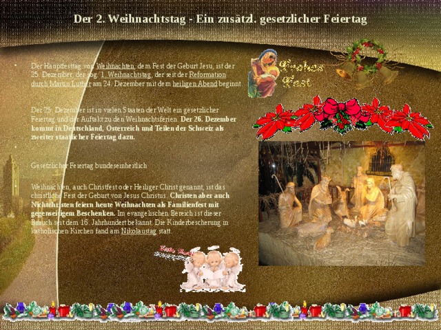 Der 2. Weihnachtstag - Ein zusätzl. gesetzlicher Feiertag   Der Hauptfesttag von Weihnachten , dem Fest der Geburt Jesu, ist der 25. Dezember, der sog. 1. Weihnachtstag , der seit der Reformation durch Martin Luther am 24. Dezember mit dem heiligen Abend beginnt.   Der 25. Dezember ist in vielen Staaten der Welt ein gesetzlicher Feiertag und der Auftakt zu den Weihnachtsferien. Der 26. Dezember kommt in Deutschland, Österreich und Teilen der Schweiz als zweiter staatlicher Feiertag dazu.   Gesetzlicher Feiertag bundeseinheitlich  Weihnachten, auch Christfest oder Heiliger Christ genannt, ist das christliche Fest der Geburt von Jesus Christus. Christen aber auch Nichtchristen feiern heute Weihnachten als Familienfest mit gegenseitigem Beschenken. Im evangelischen Bereich ist dieser Brauch seit dem 16. Jahrhundert bekannt. Die Kinderbescherung in katholischen Kirchen fand am Nikolaustag statt.   