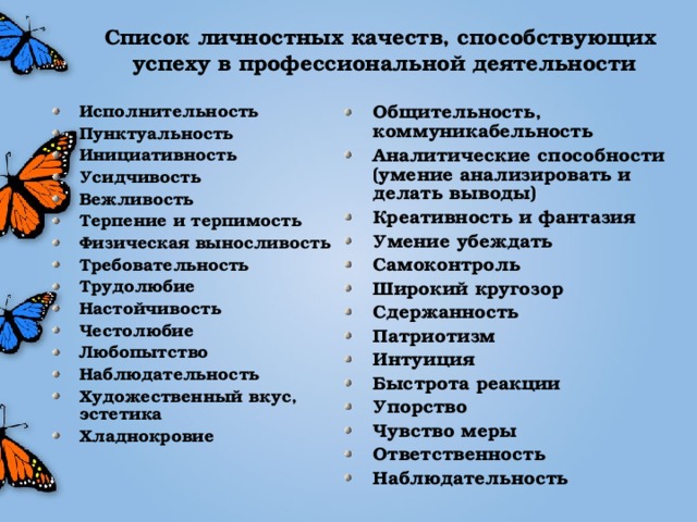 Список личностных качеств, способствующих успеху в профессиональной деятельности Общительность, коммуникабельность Аналитические способности (умение анализировать и делать выводы) Креативность и фантазия Умение убеждать Самоконтроль Широкий кругозор Сдержанность Патриотизм Интуиция Быстрота реакции Упорство Чувство меры Ответственность Наблюдательность  Исполнительность Пунктуальность Инициативность Усидчивость Вежливость Терпение и терпимость Физическая выносливость Требовательность Трудолюбие Настойчивость Честолюбие Любопытство Наблюдательность Художественный вкус, эстетика Хладнокровие