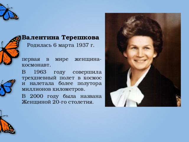 Валентина Терешкова Родилась 6 марта 1937 г. первая в мире женщина-космонавт. В 1963 году совершила трехдневный полет в космос и налетала более полутора миллионов километров. В 2000 году была названа Женщиной 20-го столетия.