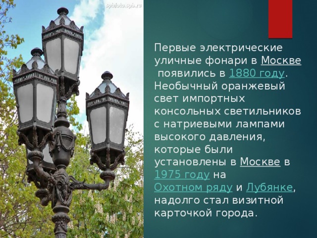Первые электрические уличные фонари в Москве  появились в  1880 году .  Необычный оранжевый свет импортных консольных светильников с натриевыми лампами высокого давления, которые были установлены в  Москве  в  1975 году  на  Охотном ряду  и  Лубянке , надолго стал визитной карточкой города.   