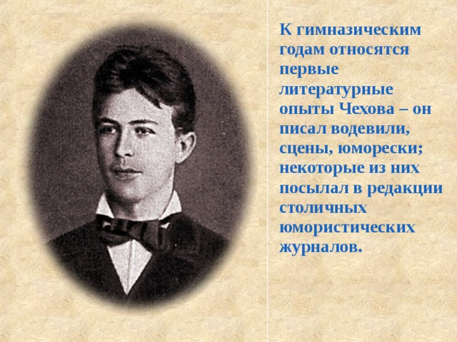 К гимназическим годам относятся первые литературные опыты Чехова – он писал водевили, сцены, юморески; некоторые из них посылал в редакции столичных юмористических журналов.