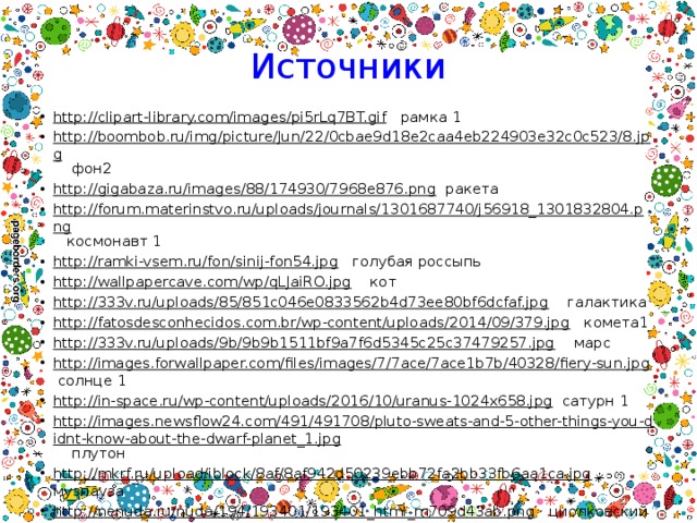 Источники http://clipart-library.com/images/pi5rLq7BT.gif рамка 1 http://boombob.ru/img/picture/Jun/22/0cbae9d18e2caa4eb224903e32c0c523/8.jpg фон2 http://gigabaza.ru/images/88/174930/7968e876.png ракета http://forum.materinstvo.ru/uploads/journals/1301687740/j56918_1301832804.png космонавт 1 http://ramki-vsem.ru/fon/sinij-fon54.jpg голубая россыпь http://wallpapercave.com/wp/qLJaiRO.jpg кот http://333v.ru/uploads/85/851c046e0833562b4d73ee80bf6dcfaf.jpg галактика http://fatosdesconhecidos.com.br/wp-content/uploads/2014/09/379.jpg комета1 http://333v.ru/uploads/9b/9b9b1511bf9a7f6d5345c25c37479257.jpg марс http://images.forwallpaper.com/files/images/7/7ace/7ace1b7b/40328/fiery-sun.jpg солнце 1 http://in-space.ru/wp-content/uploads/2016/10/uranus-1024x658.jpg сатурн 1 http://images.newsflow24.com/491/491708/pluto-sweats-and-5-other-things-you-didnt-know-about-the-dwarf-planet_1.jpg плутон http://mkrf.ru/upload/iblock/8af/8af942d50239ebb72fa2bb33fb6aa1ca.jpg музпауза http://nenuda.ru/nuda/194/193401/193401_html_m709d43ab.png циолковский http://cdn01.ru/files/users/images/fb/bf/fbbfd38bf318a38052653ac7cc306bcf.jpg икар и дедал http://inapcache.boston.com/universal/site_graphics/blogs/bigpicture/apollo_07_15/a28_11405903.jpg на луне 