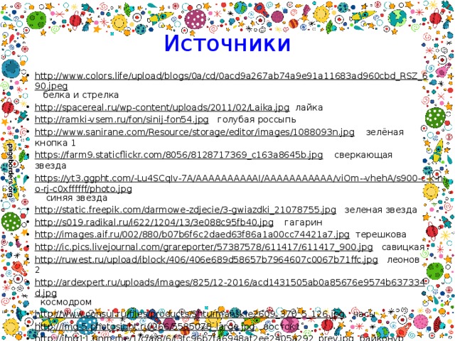 Источники http://www.colors.life/upload/blogs/0a/cd/0acd9a267ab74a9e91a11683ad960cbd_RSZ_690.jpeg белка и стрелка http://spacereal.ru/wp-content/uploads/2011/02/Laika.jpg лайка http://ramki-vsem.ru/fon/sinij-fon54.jpg голубая россыпь http://www.sanirane.com/Resource/storage/editor/images/1088093n.jpg зелёная кнопка 1 https://farm9.staticflickr.com/8056/8128717369_c163a8645b.jpg сверкающая звезда https://yt3.ggpht.com/-Lu4SCqIv-7A/AAAAAAAAAAI/AAAAAAAAAAA/viOm--vhehA/s900-c-k-no-rj-c0xffffff/photo.jpg синяя звезда http://static.freepik.com/darmowe-zdjecie/3-gwiazdki_21078755.jpg зеленая звезда http://s019.radikal.ru/i622/1204/13/3e088c95fb40.jpg гагарин http://images.aif.ru/002/880/b07b6f6c2daed63f86a1a00cc74421a7.jpg терешкова http://ic.pics.livejournal.com/grareporter/57387578/611417/611417_900.jpg савицкая http://ruwest.ru/upload/iblock/406/406e689d58657b7964607c0067b71ffc.jpg леонов 2 http://ardexpert.ru/uploads/images/825/12-2016/acd1431505ab0a85676e9574b637334d.jpg космодром http://www.consul.ru/files/products/Shturmanskie2609_370_5_126.jpg часы http://img-5.photosight.ru/266/5585078_large.jpg восток1 http://img11.nnm.me/1/c/a/8/6/f3fc96b7fa6948af2ee2405a292_prev.jpg байконур http://img.gizmag.com/top-five-astronomical-objects-new-telescope-22.jpg?fit=crop&h=594&w=1060&s=b595c7f9c85254591a1102d0f61977bb телескоп http://www.npp-zvezda.ru/sites/default/files/uploads/product_images/orlan-mk_2.jpg скафандр 