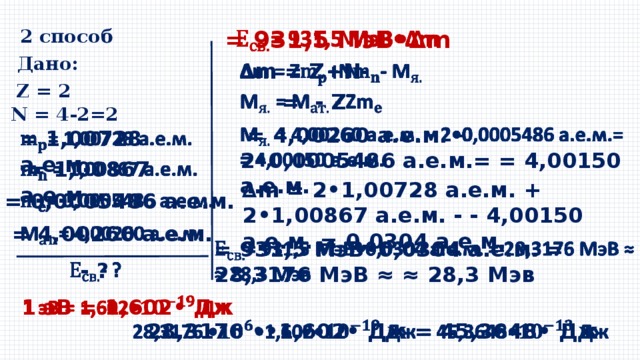 2 способ   = 931,5 МэВ•∆m Дано: ∆ m = Z+N-    Z = 2    = - Z N = 4-2=2    = 4,00260 а.е.м. – 2•0,0005486 а.е.м.= = 4,00150 а.е.м.   = 1,00728 а.е.м.    = 1,00867 а.е.м. ∆ m = 2•1,00728 а.е.м. + 2•1,00867 а.е.м. - - 4,00150 а.е.м. = 0,0304 а.е.м.   = 0,0005486 а.е.м.   = 4,00260 а.е.м. = 931,5 МэВ•0,0304 а.е.м. = 28,3176 МэВ ≈ ≈ 28,3 Мэв     - ? 1 эВ = 1,602• Дж   28,3176 ••1,602• Дж = 45,3648• Дж   