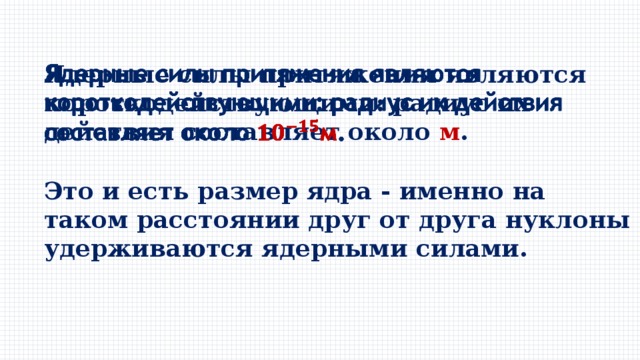 Ядерные силы притяжения являются короткодействующими: радиус их действия составляет около м .   Это и есть размер ядра - именно на таком расстоянии друг от друга нуклоны удерживаются ядерными силами. 