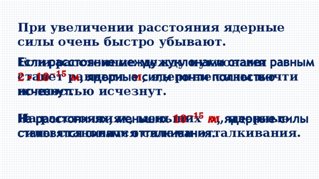 При увеличении расстояния ядерные силы очень быстро убывают. Если расстояние между нуклонами станет равным м , ядерные силы почти полностью исчезнут.   На расстояниях, меньших м , ядерные силы становятся силами отталкивания.   