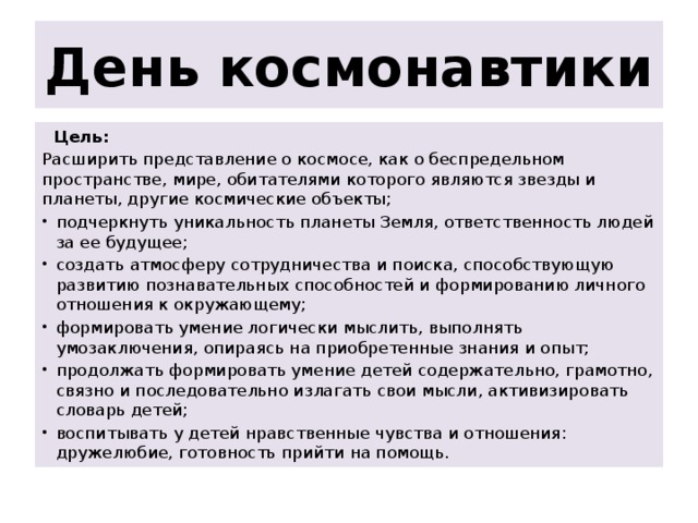 День космонавтики   Цель: Расширить представление о космосе, как о беспредельном пространстве, мире, обитателями которого являются звезды и планеты, другие космические объекты; подчеркнуть уникальность планеты Земля, ответственность людей за ее будущее; создать атмосферу сотрудничества и поиска, способствующую развитию познавательных способностей и формированию личного отношения к окружающему; формировать умение логически мыслить, выполнять умозаключения, опираясь на приобретенные знания и опыт; продолжать формировать умение детей содержательно, грамотно, связно и последовательно излагать свои мысли, активизировать словарь детей; воспитывать у детей нравственные чувства и отношения: дружелюбие, готовность прийти на помощь. 