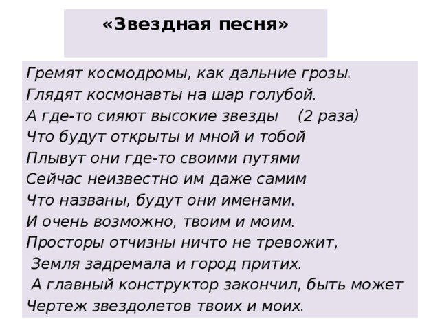 «Звездная песня»   Гремят космодромы, как дальние грозы. Глядят космонавты на шар голубой. А где-то сияют высокие звезды    (2 раза) Что будут открыты и мной и тобой Плывут они где-то своими путями Сейчас неизвестно им даже самим Что названы, будут они именами. И очень возможно, твоим и моим. Просторы отчизны ничто не тревожит,   Земля задремала и город притих.   А главный конструктор закончил, быть может Чертеж звездолетов твоих и моих. 